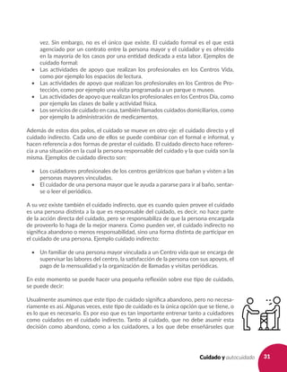 31Cuidado y autocuidado
vez. Sin embargo, no es el único que existe. El cuidado formal es el que está
agenciado por un contrato entre la persona mayor y el cuidador y es ofrecido
en la mayoría de los casos por una entidad dedicada a esta labor. Ejemplos de
cuidado formal:
•	 Las actividades de apoyo que realizan los profesionales en los Centros Vida,
como por ejemplo los espacios de lectura.
•	 Las actividades de apoyo que realizan los profesionales en los Centros de Pro-
tección, como por ejemplo una visita programada a un parque o museo.
•	 Las actividades de apoyo que realizan los profesionales en los Centros Día, como
por ejemplo las clases de baile y actividad física.
•	 Los servicios de cuidado en casa, también llamados cuidados domiciliarios, como
por ejemplo la administración de medicamentos.
Además de estos dos polos, el cuidado se mueve en otro eje: el cuidado directo y el
cuidado indirecto. Cada uno de ellos se puede combinar con el formal e informal, y
hacen referencia a dos formas de prestar el cuidado. El cuidado directo hace referen-
cia a una situación en la cual la persona responsable del cuidado y la que cuida son la
misma. Ejemplos de cuidado directo son:
•	 Los cuidadores profesionales de los centros geriátricos que bañan y visten a las
personas mayores vinculadas.
•	 El cuidador de una persona mayor que le ayuda a pararse para ir al baño, sentar-
se o leer el periódico.
A su vez existe también el cuidado indirecto, que es cuando quien provee el cuidado
es una persona distinta a la que es responsable del cuidado, es decir, no hace parte
de la acción directa del cuidado, pero se responsabiliza de que la persona encargada
de proveerlo lo haga de la mejor manera. Como pueden ver, el cuidado indirecto no
significa abandono o menos responsabilidad, sino una forma distinta de participar en
el cuidado de una persona. Ejemplo cuidado indirecto:
•	 Un familiar de una persona mayor vinculada a un Centro vida que se encarga de
supervisar las labores del centro, la satisfacción de la persona con sus apoyos, el
pago de la mensualidad y la organización de llamadas y visitas periódicas.
En este momento se puede hacer una pequeña reflexión sobre ese tipo de cuidado,
se puede decir:
Usualmente asumimos que este tipo de cuidado significa abandono, pero no necesa-
riamente es así. Algunas veces, este tipo de cuidado es la única opción que se tiene, o
es lo que es necesario. Es por eso que es tan importante entrenar tanto a cuidadores
como cuidados en el cuidado indirecto. Tanto al cuidado, que no debe asumir esta
decisión como abandono, como a los cuidadores, a los que debe enseñárseles que
 
