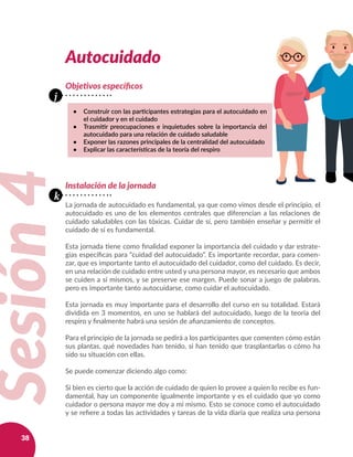 38
Autocuidado
Objetivos específicos
•	 Construir con las participantes estrategias para el autocuidado en
el cuidador y en el cuidado
•	 Trasmitir preocupaciones e inquietudes sobre la importancia del
autocuidado para una relación de cuidado saludable
•	 Exponer las razones principales de la centralidad del autocuidado
•	 Explicar las características de la teoría del respiro
Sesión4
j
k
Instalación de la jornada
La jornada de autocuidado es fundamental, ya que como vimos desde el principio, el
autocuidado es uno de los elementos centrales que diferencian a las relaciones de
cuidado saludables con las tóxicas. Cuidar de sí, pero también enseñar y permitir el
cuidado de sí es fundamental.
Esta jornada tiene como finalidad exponer la importancia del cuidado y dar estrate-
gias específicas para “cuidad del autocuidado”. Es importante recordar, para comen-
zar, que es importante tanto el autocuidado del cuidador, como del cuidado. Es decir,
en una relación de cuidado entre usted y una persona mayor, es necesario que ambos
se cuiden a sí mismos, y se preserve ese margen. Puede sonar a juego de palabras,
pero es importante tanto autocuidarse, como cuidar el autocuidado.
Esta jornada es muy importante para el desarrollo del curso en su totalidad. Estará
dividida en 3 momentos, en uno se hablará del autocuidado, luego de la teoría del
respiro y finalmente habrá una sesión de afianzamiento de conceptos.
Para el principio de la jornada se pedirá a los participantes que comenten cómo están
sus plantas, qué novedades han tenido, si han tenido que trasplantarlas o cómo ha
sido su situación con ellas.
Se puede comenzar diciendo algo como:
Si bien es cierto que la acción de cuidado de quien lo provee a quien lo recibe es fun-
damental, hay un componente igualmente importante y es el cuidado que yo como
cuidador o persona mayor me doy a mí mismo. Esto se conoce como el autocuidado
y se refiere a todas las actividades y tareas de la vida diaria que realiza una persona
 