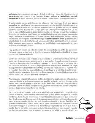 39Cuidado y autocuidado
a sí misma para mantener sus niveles de independencia y bienestar. Comúnmente el
autocuidado hace referencia a actividades de aseo, higiene, actividad física y activi-
dades básicas de las personas, incluidas las que favorecen una buena salud mental.
El autocuidado es una práctica que se adquiere y se construye desde que somos
pequeños, y a medida que nuestras necesidades cambian, también lo harán nuestras
actividades de autocuidado. Por eso es importante anotar que el autocuidado sucede
y debería suceder durante toda la vida, con o sin una dependencia funcional. De he-
cho, el autocuidado juega un papel determinante a la hora de evaluar los riesgos de
dependencia funcional en el futuro. Un autocuidado integral y constante asegura una
mejor calidad de vida durante todo el curso de vida. Por el contrario, un autocuidado
insuficiente e incompleto aumenta el riesgo de condiciones de salud que conllevan a
un estado de dependencia funcional. Entonces, a medida que se promueva el autocui-
dado, las personas serán, en la medida de sus posibilidades, más independientes para
realizar sus actividades diarias.
Hay que hacer énfasis en esta dimensión del autocuidado con el fin de que quede
claro que es una actitud que se debe tener durante toda la vida, más allá de la etapa
que se esté viviendo. Además:
Dentro de una relación de cuidado, el autocuidado es una responsabilidad individual
tanto para la persona que provee como la que recibe. Es decir, ambos tienen que
cuidarse a si mismos mientras reciben o proveen el cuidado. Desde el punto de vista
del cuidador, descuidar el cuidado propio por cuidar a otro puede tener efectos nega-
tivos para la salud, la calidad del cuidado y los vínculos afectivos que la regulan. Para
el receptor, descuidar su autocuidado puede conllevar a la pérdida de autonomía y
posiblemente a una mayor dependencia. Por esta razón, el autocuidado es una arista
dentro y fuera del cuidado que debe protegerse.
Aquí se puede empezar a hacer una metáfora del jardín y las plantas que ellos estaban
cuidando. Cuidarse a sí mismo es parecido a cuidar un jardín, y si uno tiene un jardín
lindo y bien cuidado, puede cuidar otro jardín. Pero si mi jardín está lleno de pestes
y maleza, podría infectar a una persona cuyo jardín debería cuidar. Cuidar una planta
también debe ser como cuidarse a sí mismo.
Para que el cuidador pueda realizar sus actividades de autocuidado, permítale al re-
ceptor realizar su autocuidado hasta donde más pueda. Permítale ejercitar su inde-
pendencia. Para ello, se recomienda realizar todas las adecuaciones que correspon-
dan, desde organizar los muebles de la casa para permitir un mejor desplazamiento,
hasta acordar cuándo, dónde y en qué situaciones brindar el apoyo. También, para
que el cuidado cumpla con las expectativas, se recomienda tomar cursos de cuidado
especializado según la enfermedad o dependencia y aprender de ella lo que más se
pueda. Esto le permitirá tener, por un lado, los conocimientos para cuidar y manejar
las distintas situaciones que se puedan presentar y por el otro, que el cuidado sea
 