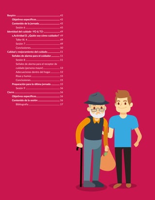 Respiro..........................................................................45
Objetivos específicos........................................ 45
Contenido de la jornada................................... 45
Sesión 6..........................................................45
Identidad del cuidado -YO & TÚ-............................49
s.Actividad D. ¿Quién soy cómo cuidador?.49
Taller III. 4.......................................................49
Sesión 7..........................................................49
Conclusiones.................................................50
Calidad y mejoramiento del cuidado......................51
Señales de alarma para el cuidador............... 51
Sesión 8..........................................................51
Señales de alarma para el receptor de
cuidado (persona mayor).............................53
Adecuaciones dentro del hogar.................53
Risas y humor................................................55
Conclusiones.................................................55
Preparación para la última jornada............... 55
Sesión 9..........................................................56
Cierre.............................................................................56
Objetivos específicos........................................ 56
Contenido de la sesión..................................... 56
Bibliografia.....................................................57
 