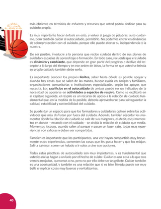 40
más eficiente en términos de esfuerzo y recursos que usted podría dedicar para su
cuidado propio.
Es muy importante hacer énfasis en esto, y volver al juego de palabras: auto cuidar-
me, pero también cuidar el autocuidado, permitirlo. No podemos entrar en dinámicas
de sobreprotección con el cuidado, porque ello puede afectar su independencia y la
nuestra.
De ser posible, involucre a la persona que recibe cuidado dentro de sus planes de
cuidado y espacios de aprendizaje o formación. En todo caso, recuerde que el cuidado
es dinámico y cambiante, que depende en gran parte del progreso o declive del re-
ceptor a lo largo del tiempo y en ese orden de ideas, la forma en que usted se brinda
su propio cuidado también debe serlo.
Es importante conocer los propios límites, saber hasta dónde es posible apoyar y
cuando hay cosas que se salen de las manos, buscar ayuda en amigos y familiares,
organizaciones comunitarias o instituciones especializadas, según los apoyos que
necesita. Los sacrificios en el autocuidado de ambos puede ser un indicativo de la
necesidad de apoyarse en actividades y espacios de respiro. Como se explicará en
el capítulo siguiente, el respiro es un recurso de apoyo a la relación de cuidado fun-
damental que, en la medida de lo posible, debería aprovecharse para salvaguardar la
calidad, estabilidad y sostenibilidad del cuidado.
Se puede dar un espacio para que los formadores y cuidadores opinen sobre las acti-
vidades que más disfrutan por fuera del cuidado. Además, también recordar los mo-
mentos donde la relación de cuidado se sale de sus márgenes, es decir, esos momen-
tos en donde —estando con el cuidado— se olvida la relación de cuidado que media.
Momentos jocosos, cuando salen al parque y pasan un buen rato, todas esas expe-
riencias son valiosas y deben ser compartidas.
También es importante que los participantes, una vez hayan compartido muy breve-
mente estas experiencias, comenten las cosas que les gusta hacer y que los relajan.
Salir a caminar, comer un helado o ir solos a cine son opciones.
Todas estas prácticas de autocuidado son muy importantes, y es fundamental que
ustedes no las hagan a un lado por el hecho de cuidar. Cuidar es una cosa a la que nos
vemos arrojados, queramos o no, pero no por ello debe ser un grillete. Cuidar también
es una oportunidad, y también es una relación que si es bien llevada puede ser muy
bella e implicar cosas muy buenas y revitalizantes.
 