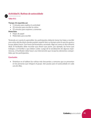 41Cuidado y autocuidado
Actividad A. Rutinas de autocuidado
Taller III.1
Tiempo 1h repartida así:
•	 5 minutos para explicar la actividad
•	 35 minutos para escribir la rutina
•	 25 minutos para exponer y comentar
Materiales
•	 Hojas de papel
•	 Materiales para escribir
Teniendo en cuenta lo aprendido, los participantes deberán tomar las hojas y escribir
una rutina del día diario donde puedan repartir bien su tiempo entre lo que les gusta y
lo que deben hacer. Con horas de levantada y acostada. Algo así como un día rutinario
ideal. El facilitador debe recordar que tienen que poner, por ejemplo, las horas que
trabajan, o el familiar a que deben cuidar. Luego de la socialización de algunas expe-
riencias, el facilitador debe hacer una intervención que recoja los elementos compar-
tidos por los participantes.
Conclusión
•	 Sintetizar en el tablero las rutinas más frecuentes y comunes que se presentan
en las personas que integran el grupo. Dar pautas para el autocuidado en cada
una de ellas.
l
 
