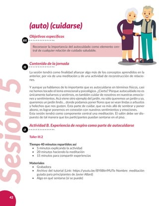 42
(auto) (cuidarse)
Objetivos específicos
Contenido de la jornada
La sesión tendrá como finalidad afianzar algo más de los conceptos aprendidos en la
anterior, por vía de una meditación y de una actividad de reconstrucción de relacio-
nes.
Y aunque ya hablamos de lo importante que es autocuidarse en términos físicos, casi
no hemos tocado el tema emocional y psicológico. ¿Cierto? Porque autocuidado no es
únicamente bañarnos y vestirnos, es también cuidar de nosotros en nuestras emocio-
nes y sentimientos. Acá viene otro ejemplo del jardín, no sólo queremos un jardín y ya,
queremos un jardín lindo… donde podamos poner flores que se vean lindas o arbustos
y helechos que nos gusten. Esta parte de cuidar, que va más allá de sembrar y poner
abono, es lograr ponernos en conexión con nuestros sentimientos y emociones.
Esta sesión tendrá como componente central una meditación. El salón debe ser dis-
puesto de tal manera que los participantes puedan sentarse en el piso.
Actividad B. Experiencia de respiro como parte de autocuidarse
Taller III.2
Tiempo 40 minutos repartidos así
•	 5 minutos explicando la actividad
•	 20 minutos haciendo la meditación
•	 15 minutos para compartir experiencias
Materiales
•	 Grabadora
•	 Archivo del tutorial (Link: https://youtu.be/BY8Btn9fUTo Nombre: meditación
guiada para principiantes de Javier Allard)
•	 Algo en qué sentarse (si se puede)
Reconocer la importancia del autocuidado como elemento cen-
tral de cualquier relación de cuidado saludable.
Sesión5
m
n
o
 