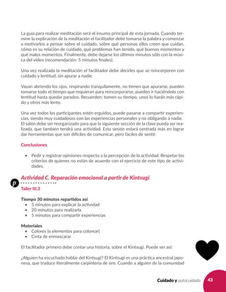 43Cuidado y autocuidado
La guía para realizar meditación será el insumo principal de esta jornada. Cuando ter-
mine la explicación de la meditación el facilitador debe tomarse la palabra y comenzar
a motivarlos a pensar sobre el cuidado, sobre qué personas ellos creen que cuidan,
cómo es su relación de cuidado, qué problemas han tenido, qué buenos momentos y
qué malos momentos. Finalmente, debe dejarse los últimos minutos sólo con la músi-
ca del vídeo (recomendación: 5 minutos finales).
Una vez realizada la meditación el facilitador debe decirles que se reincorporen con
cuidado y lentitud, sin apurar a nadie.
Vayan abriendo los ojos, respirando tranquilamente, no tienen que apurarse, pueden
tomarse todo el tiempo que requieran para reincorporarse, pueden ir haciéndolo con
lentitud hasta quedar parados. Recuerden: tomen su tiempo, unos lo harán más rápi-
do y otros más lento.
Una vez todos los participantes estén erguidos, puede pasarse a compartir experien-
cias, siendo muy cuidadosos con las experiencias personales y no obligando a nadie.
El salón debe ser reorganizado para que la siguiente sección de la clase pueda ser rea-
lizada, que también tendrá una actividad. Esta sesión estará centrada más en lograr
dar herramientas que son difíciles de comunicar, pero fáciles de sentir.
Conclusiones
•	 Pedir y registrar opiniones respecto a la percepción de la actividad. Respetar los
criterios de quienes no están de acuerdo con el ejercicio de este tipo de activi-
dades.
Actividad C. Reparación emocional a partir de Kintsugi
Taller III.3
Tiempo 30 minutos repartidos así
•	 5 minutos para explicar la actividad
•	 20 minutos para realizarla
•	 5 minutos para compartir experiencias
Materiales
•	 Colores (o elementos para colorear)
•	 Cinta de enmascarar
El facilitador primero debe contar una historia, sobre el Kintsugi. Puede ser así:
¿Alguien ha escuchado hablar del Kintsugi? El Kintsugi es una práctica ancestral japo-
nesa, que traduce literalmente carpintería de oro. Cuando a alguien de la comunidad
p
 