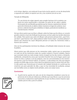 44
se le rompe, digamos, una vasija por la que tenía mucho aprecio, en vez de desecharla
o repararla con colbón, la reparan con oro, y las cicatrices de oro se ven.
Tomado de Wikipedia:
“Es una técnica de origen japonés para arreglar fracturas de la cerámica con
barniz de resina espolvoreado o mezclado con polvo de oro, plata o platino.
Forma parte de una filosofía que plantea que las roturas y reparaciones forman
parte de la historia de un objeto y deben mostrarse en lugar de ocultarse, incor-
porarse y además hacerlo para embellecer el objeto, poniendo de manifiesto su
transformación e historia”
Así que ahora quiero que escriban y dibujen sobre las hojas que les dimos un corazón
grande y dentro y fuera de él dibujen las personas con las cuales han tenido relaciones
de cuidado. Pero quiero que antes de dibujar cada persona piensen bien, ¿qué hicie-
ron bien? ¿qué hicieron mal? ¿Qué pudieron haber hecho mejor? ¿Cuándo pelearon?
Quiero que mientras los vayan dibujando piensen en todos los momentos malos y
buenos que tuvieron.
Una vez los participantes terminen los dibujos, el facilitador debe tomarse de nuevo
la palabra.
Ahora quiero que sólo piensen en los momentos malos, quiero que se concentren
en cada uno de los momentos malos de cuando cuidaron o fueron cuidados. Quiero
que acumulen toda esa mala energía, tomen el papel con las dos manos y rómpanlo,
quiébrenlo, ¡rómpanlo las veces que necesiten hacerlo! Una vez lo hagan, quiero que
tomen la cinta y vuelvan a unir los pedazos, esta vez concentrándose en los momen-
tos buenos y que los hicieron felices. Si quieren, a cada pedazo de cinta que peguen
pueden escribirle algo encima. Estas obras las dejaremos para la sesión final, por aho-
ra sólo quiero que reconstruyan el corazón del cuidado teniendo en cuenta que las
cicatrices son para aprender de ellas, y que no hay necesidad de ocultarlas, porque
son tan bellas como un objeto recién pintado, como una vasija nueva.
Conclusiones
•	 A partir de los aportes de cada uno de los integrantes establecer como las ex-
periencias de la vida por dolorosas y difíciles que sean llevan a que las personas
crezcamos y maduremos espiritualmente, lo que nos lleva a tener mayores capa-
cidades para la vida y para el cuidado
 
 