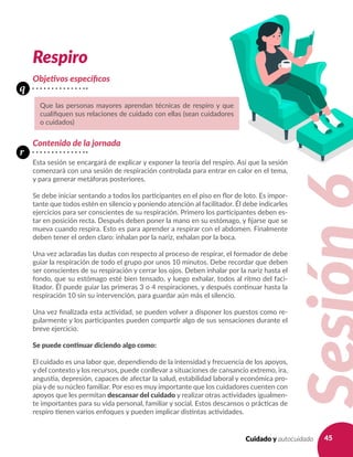 45Cuidado y autocuidado
Respiro
Objetivos específicos
Contenido de la jornada
Esta sesión se encargará de explicar y exponer la teoría del respiro. Así que la sesión
comenzará con una sesión de respiración controlada para entrar en calor en el tema,
y para generar metáforas posteriores.
Se debe iniciar sentando a todos los participantes en el piso en flor de loto. Es impor-
tante que todos estén en silencio y poniendo atención al facilitador. Él debe indicarles
ejercicios para ser conscientes de su respiración. Primero los participantes deben es-
tar en posición recta. Después deben poner la mano en su estómago, y fijarse que se
mueva cuando respira. Esto es para aprender a respirar con el abdomen. Finalmente
deben tener el orden claro: inhalan por la nariz, exhalan por la boca.
Una vez aclaradas las dudas con respecto al proceso de respirar, el formador de debe
guiar la respiración de todo el grupo por unos 10 minutos. Debe recordar que deben
ser conscientes de su respiración y cerrar los ojos. Deben inhalar por la nariz hasta el
fondo, que su estómago esté bien tensado, y luego exhalar, todos al ritmo del faci-
litador. Él puede guiar las primeras 3 o 4 respiraciones, y después continuar hasta la
respiración 10 sin su intervención, para guardar aún más el silencio.
Una vez finalizada esta actividad, se pueden volver a disponer los puestos como re-
gularmente y los participantes pueden compartir algo de sus sensaciones durante el
breve ejercicio.
Se puede continuar diciendo algo como:
El cuidado es una labor que, dependiendo de la intensidad y frecuencia de los apoyos,
y del contexto y los recursos, puede conllevar a situaciones de cansancio extremo, ira,
angustia, depresión, capaces de afectar la salud, estabilidad laboral y económica pro-
pia y de su núcleo familiar. Por eso es muy importante que los cuidadores cuenten con
apoyos que les permitan descansar del cuidado y realizar otras actividades igualmen-
te importantes para su vida personal, familiar y social. Estos descansos o prácticas de
respiro tienen varios enfoques y pueden implicar distintas actividades.
Que las personas mayores aprendan técnicas de respiro y que
cualifiquen sus relaciones de cuidado con ellas (sean cuidadores
o cuidados)
q
r
 