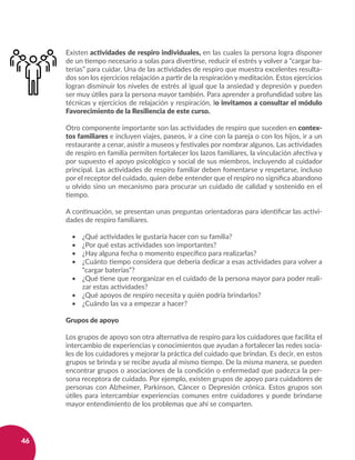46
Existen actividades de respiro individuales, en las cuales la persona logra disponer
de un tiempo necesario a solas para divertirse, reducir el estrés y volver a “cargar ba-
terías” para cuidar. Una de las actividades de respiro que muestra excelentes resulta-
dos son los ejercicios relajación a partir de la respiración y meditación. Estos ejercicios
logran disminuir los niveles de estrés al igual que la ansiedad y depresión y pueden
ser muy útiles para la persona mayor también. Para aprender a profundidad sobre las
técnicas y ejercicios de relajación y respiración, lo invitamos a consultar el módulo
Favorecimiento de la Resiliencia de este curso.
Otro componente importante son las actividades de respiro que suceden en contex-
tos familiares e incluyen viajes, paseos, ir a cine con la pareja o con los hijos, ir a un
restaurante a cenar, asistir a museos y festivales por nombrar algunos. Las actividades
de respiro en familia permiten fortalecer los lazos familiares, la vinculación afectiva y
por supuesto el apoyo psicológico y social de sus miembros, incluyendo al cuidador
principal. Las actividades de respiro familiar deben fomentarse y respetarse, incluso
por el receptor del cuidado, quien debe entender que el respiro no significa abandono
u olvido sino un mecanismo para procurar un cuidado de calidad y sostenido en el
tiempo.
A continuación, se presentan unas preguntas orientadoras para identificar las activi-
dades de respiro familiares.
•	 ¿Qué actividades le gustaría hacer con su familia?
•	 ¿Por qué estas actividades son importantes?
•	 ¿Hay alguna fecha o momento específico para realizarlas?
•	 ¿Cuánto tiempo considera que debería dedicar a esas actividades para volver a
“cargar baterías”?
•	 ¿Qué tiene que reorganizar en el cuidado de la persona mayor para poder reali-
zar estas actividades?
•	 ¿Qué apoyos de respiro necesita y quién podría brindarlos?
•	 ¿Cuándo las va a empezar a hacer?
Grupos de apoyo
Los grupos de apoyo son otra alternativa de respiro para los cuidadores que facilita el
intercambio de experiencias y conocimientos que ayudan a fortalecer las redes socia-
les de los cuidadores y mejorar la práctica del cuidado que brindan. Es decir, en estos
grupos se brinda y se recibe ayuda al mismo tiempo. De la misma manera, se pueden
encontrar grupos o asociaciones de la condición o enfermedad que padezca la per-
sona receptora de cuidado. Por ejemplo, existen grupos de apoyo para cuidadores de
personas con Alzheimer, Parkinson, Cáncer o Depresión crónica. Estos grupos son
útiles para intercambiar experiencias comunes entre cuidadores y puede brindarse
mayor entendimiento de los problemas que ahí se comparten.
 