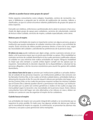 47Cuidado y autocuidado
¿Dónde se pueden buscar estos grupos de apoyo?
Visite espacios comunitarios como colegios, hospitales, centros de recreación, mu-
seos o bibliotecas y pregunte por la sección de publicación de eventos, talleres y
clasificados, ya que es común encontrar volantes publicitarios de grupos de apoyo en
estos espacios.
Consulte con médicos, enfermeras o profesionales de la salud si conocen o han escu-
chado de algún grupo de apoyo para cuidadores, servicios de voluntariado, material
de lectura sobre cuidado, servicios de respiro, cuidado especializado, entre otros.
Relevos para el respiro
Para realizar actividades de respiro es importante contar con alguna persona, grupo o
institución que pueda reemplazar al cuidador mientras éste asiste a una actividad de
respiro. Estos servicios de relevo pueden prestarse dentro o fuera de la casa, según
las necesidades del cuidador y atendiendo las preferencias de la persona mayor.
El relevo en casa puede realizarse por algún amigo, vecino o persona cercana al cui-
dador o de la persona mayor que se presta para brindar su apoyo. Otra modalidad es
contratar servicios de cuidado domiciliario en los cuales personas cualificadas relevan
al cuidador en casa mientras éste realiza actividades de respiro. Ninguna modalidad
es mejor que otra siempre y cuando ambos logren cumplir con los apoyos que se
requieren. Generalmente la decisión depende de la disponibilidad y voluntad de las
personas allegadas, y de los recursos económicos para asumir los gastos del cuidado
domiciliario.
Los relevos fuera de la casa se prestan por instituciones públicas o privadas dedica-
das al cuidado de las personas mayores. Las instituciones públicas más comunes son
los llamados Centros Día, en los cuales se brinda cuidado básico, actividades lúdicas y
alimentación durante el día. En caso de requerir relevos por periodos más largos, exis-
ten los Centros Vida, en los cuales las personas mayores reciben los mismos cuidados
que el Centro Día y además pueden dormir y permanecer más tiempo. Las institucio-
nes privadas por su parte son centros geriátricos o clubes en los cuales se paga una
mensualidad según la duración y las necesidades de la persona mayor. Estos relevos
comunitarios fuera del hogar son otra alternativa a los relevos en casa y deben ser
tenidos en cuenta en caso de organizar el respiro de los cuidadores.
Cuándo buscar el respiro
Las actividades de respiro son una parte integral del cuidado y se recomienda que se
organicen lo antes posible. En todo caso, hay algunas señales de alarma que indican
que la necesidad de respiro es urgente. A continuación, se presentan las alarmas más
comunes y una paso a paso general de cómo manejarlas:
 