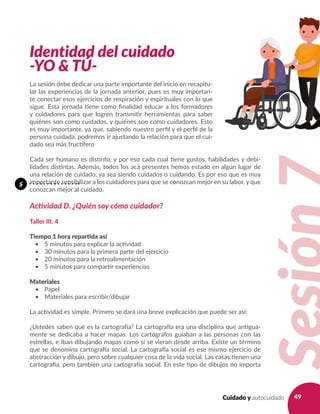 49Cuidado y autocuidado
Identidad del cuidado
-YO & TÚ-
La sesión debe dedicar una parte importante del inicio en recapitu-
lar las experiencias de la jornada anterior, pues es muy importan-
te conectar esos ejercicios de respiración y espirituales con lo que
sigue. Esta jornada tiene como finalidad educar a los formadores
y cuidadores para que logren transmitir herramientas para saber
quiénes son como cuidados, y quiénes son como cuidadores. Esto
es muy importante, ya que, sabiendo nuestro perfil y el perfil de la
persona cuidada, podremos ir ajustando la relación para que el cui-
dado sea más fructífero
Cada ser humano es distinto, y por eso cada cual tiene gustos, habilidades y debi-
lidades distintas. Además, todos los acá presentes hemos estado en algún lugar de
una relación de cuidado, ya sea siendo cuidados o cuidando. Es por eso que es muy
importante sensibilizar a los cuidadores para que se conozcan mejor en su labor, y que
conozcan mejor al cuidado.
Actividad D. ¿Quién soy cómo cuidador?
Taller III. 4
Tiempo 1 hora repartida así
•	 5 minutos para explicar la actividad
•	 30 minutos para la primera parte del ejercicio
•	 20 minutos para la retroalimentación
•	 5 minutos para compartir experiencias
Materiales
•	 Papel
•	 Materiales para escribir/dibujar
La actividad es simple. Primero se dará una breve explicación que puede ser así:
¿Ustedes saben qué es la cartografía? La cartografía era una disciplina que antigua-
mente se dedicaba a hacer mapas. Los cartógrafos guiaban a las personas con las
estrellas, e iban dibujando mapas como si se vieran desde arriba. Existe un término
que se denomina cartografía social. La cartografía social es ese mismo ejercicio de
abstracción y dibujo, pero sobre cualquier cosa de la vida social. Las casas tienen una
cartografía, pero también una cartografía social. En este tipo de dibujos no importa
s
 
