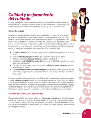 51Cuidado y autocuidado
Calidad y mejoramiento
del cuidado
Es muy importante en este momento resaltar que toda la presente sesión se
desprende de la anterior y puede tener muchas similitudes, sin embargo, el
centro de la sesión está en la calidad del cuidado. ¿Qué es eso entonces?
Calidad del cuidado
Para determinar la calidad de los apoyos, el cuidador y el receptor de cuidado,
en este caso la persona mayor, deben evaluar conjuntamente si se están cum-
pliendo con asuntos mínimos para el bienestar de ambos. Se puede tener una
relación de cuidado que se mida en niveles de calidad, y una de menor nivel
puede ser incrementada enlazando las tablas anteriores con cierta sensibilidad por la
persona mayor y sus intereses y gustos (así como sus aspiraciones). Sin embargo, las
primeras preguntas que deben plantearse han de ser muy técnicas:
•	 ¿Las citas médicas de la persona mayor están agendadas para cuando se nece-
sitan?
•	 ¿Los asuntos legales y financieros de la persona mayor están al día?
•	 ¿Mantenemos una alimentación balanceada y saludable?
•	 ¿Realizamos actividad física o ejercicio con la intensidad y frecuencia necesaria
para estar saludables?
•	 ¿Tanto la persona mayor como yo estamos realizando lo que nos gusta, sin pre-
ocupaciones ni estrés?
•	 ¿El ambiente y las adecuaciones del hogar me permiten cuidar adecuadamente
y procurar la seguridad de la persona mayor en caso de ausentarme o estar fuera
de la casa?
En todo caso, el cuidador debe procurar el bienestar emocional de la persona cuidada
y evitar sobreprotegerlo o limitar sus capacidades para pensar, hacer, sentir o decidir,
y permitirle a la persona mayor “tomar las riendas” de su vida hasta donde sea posi-
ble y tratar de promover el sentido de autonomía. Para esto es fundamental el apoyo
emocional de parte del cuidador. Escucharse mutuamente, comunicarse pacíficamen-
te las cosas que los aquejen y compartir sentimientos, tanto buenos como malos.
Señales de alarma para el cuidador
Una prueba sencilla para autoevaluar los riesgos de sobrecarga y de autocuidado
deficiente es la que se muestra a continuación. Si al menos 1 de las respuestas es
“nunca” existe un riesgo de sufrir una sobrecarga producto del cuidado y por tal mo-
tivo, se recomienda buscar mecanismos para aliviar las cargas físicas y mentales que
se están presentando.
 
