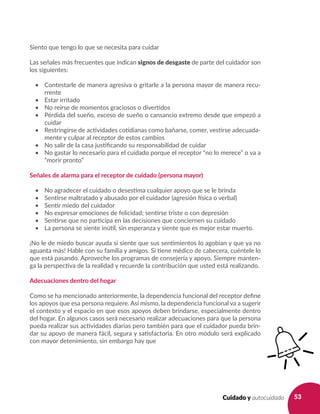53Cuidado y autocuidado
Siento que tengo lo que se necesita para cuidar				
Las señales más frecuentes que indican signos de desgaste de parte del cuidador son
los siguientes:
•	 Contestarle de manera agresiva o gritarle a la persona mayor de manera recu-
rrente
•	 Estar irritado
•	 No reírse de momentos graciosos o divertidos
•	 Pérdida del sueño, exceso de sueño o cansancio extremo desde que empezó a
cuidar
•	 Restringirse de actividades cotidianas como bañarse, comer, vestirse adecuada-
mente y culpar al receptor de estos cambios
•	 No salir de la casa justificando su responsabilidad de cuidar
•	 No gastar lo necesario para el cuidado porque el receptor “no lo merece” o va a
“morir pronto”
Señales de alarma para el receptor de cuidado (persona mayor)
•	 No agradecer el cuidado o desestima cualquier apoyo que se le brinda
•	 Sentirse maltratado y abusado por el cuidador (agresión física o verbal)
•	 Sentir miedo del cuidador
•	 No expresar emociones de felicidad; sentirse triste o con depresión
•	 Sentirse que no participa en las decisiones que conciernen su cuidado
•	 La persona se siente inútil, sin esperanza y siente que es mejor estar muerto.
¡No le de miedo buscar ayuda si siente que sus sentimientos lo agobian y que ya no
aguanta más! Hable con su familia y amigos. Si tiene médico de cabecera, cuéntele lo
que está pasando. Aproveche los programas de consejería y apoyo. Siempre manten-
ga la perspectiva de la realidad y recuerde la contribución que usted está realizando.
Adecuaciones dentro del hogar
Como se ha mencionado anteriormente, la dependencia funcional del receptor define
los apoyos que esa persona requiere. Así mismo, la dependencia funcional va a sugerir
el contexto y el espacio en que esos apoyos deben brindarse, especialmente dentro
del hogar. En algunos casos será necesario realizar adecuaciones para que la persona
pueda realizar sus actividades diarias pero también para que el cuidador pueda brin-
dar su apoyo de manera fácil, segura y satisfactoria. En otro módulo será explicado
con mayor detenimiento, sin embargo hay que
 