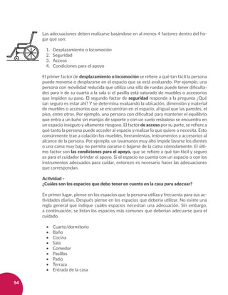 54
Las adecuaciones deben realizarse basándose en al menos 4 factores dentro del ho-
gar que son:
1. 	 Desplazamiento o locomoción
2. 	 Seguridad
3. 	 Acceso
4. 	 Condiciones para el apoyo
El primer factor de desplazamiento o locomoción se refiere a qué tan fácil la persona
puede moverse o desplazarse en el espacio que se está evaluando. Por ejemplo, una
persona con movilidad reducida que utiliza una silla de ruedas puede tener dificulta-
des para ir de su cuarto a la sala si el pasillo está saturado de muebles o accesorios
que impiden su paso. El segundo factor de seguridad responde a la pregunta ¿Qué
tan seguro es estar ahí? Y se determina evaluando la ubicación, dimensión y material
de muebles o accesorios que se encuentran en el espacio, al igual que las paredes, el
piso, entre otros. Por ejemplo, una persona con dificultad para mantener el equilibrio
que entra a un baño sin manijas de soporte y con un suelo resbaloso se encuentra en
un espacio inseguro y altamente riesgoso. El factor de acceso por su parte, se refiere a
qué tanto la persona puede acceder al espacio y realizar lo que quiere o necesita. Esto
comúnmente trae a colación los muebles, herramientas, instrumentos y accesorios al
alcance de la persona. Por ejemplo, un lavamanos muy alto impide lavarse los dientes
o una cama muy baja no permite pararse o bajarse de la cama cómodamente. El últi-
mo factor son las condiciones para el apoyo, que se refiere a qué tan fácil y seguro
es para el cuidador brindar el apoyo. Si el espacio no cuenta con un espacio o con los
instrumentos adecuados para cuidar, entonces es necesario hacer las adecuaciones
que correspondan.
Actividad -
¿Cuáles son los espacios que debo tener en cuenta en la casa para adecuar?
En primer lugar, piense en los espacios que la persona utiliza y frecuenta para sus ac-
tividades diarias. Después piense en los espacios que debería utilizar. No existe una
regla general que indique cuáles espacios necesitan una adecuación. Sin embargo,
a continuación, se listan los espacios más comunes que deberían adecuarse para el
cuidado.
•	 Cuarto/dormitorio
•	 Baño
•	 Cocina
•	 Sala
•	 Comedor
•	 Pasillos
•	 Patio
•	 Terraza
•	 Entrada de la casa
 