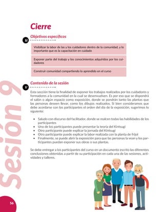 56
Cierre
Objetivos específicos
Sesión9
Visibilizar la labor de las y los cuidadores dentro de la comunidad, y lo
importante que es la capacitación en cuidado
Exponer parte del trabajo y los conocimientos adquiridos por los cui-
dadores
Construir comunidad compartiendo lo aprendido en el curso
Contenido de la sesión
Esta sección tiene la finalidad de exponer los trabajos realizados por los cuidadores y
formadores a la comunidad en la cual se desenvuelven. Es por eso que se dispondrá
el salón o algún espacio como exposición, donde se pondrán tanto las plantas que
las personas deseen llevar, como los dibujos realizados. Si bien consideramos que
debe acordarse con los participantes el orden del día de la exposición, sugerimos lo
siguiente:
•	 Saludo con discurso del facilitador, donde se realcen todas las habilidades de los
participantes
•	 Uno de los participantes puede presentar la teoría del Kintsugi
•	 Otro participante puede explicar la jornada del Kintsugi
•	 Otro participante puede explicar la labor realizada con la planta de fríjol
•	 Finalmente, se puede abrir la exposición para que las personas la vean y los par-
ticipantes puedan exponer sus obras o sus plantas.
Se debe entregar a los participantes del curso en un documento escrito las diferentes
conclusiones obtenidas a partir de su participación en cada una de las sesiones, acti-
vidades y talleres.
u
v
 