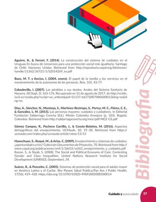 57Cuidado y autocuidado
Aguirre, R., & Ferrari, F. (2014). La construcción del sistema de cuidados en el
Uruguay En busca de consensos para una protección social más igualitaria. Santiago
de Chile: Naciones Unidas. Retrieved from http://repositorio.cepal.org/bitstream/
handle/11362/36721/1/S2014269_es.pdf
Bazo, M. T. y Ancizu, I. (2004, enero). El papel de la familia y los servicios en el
mantenimiento de la autonomía de las personas. Reis, 105, 43-77.
Cabodevilla, I. (2007). Las pérdidas y sus duelos. Anales del Sistema Sanitario de
Navarra, 30 (Supl. 3), 163-176. Recuperado en 31 de agosto de 2017, de http://scielo.
isciii.es/scielo.php?script=sci_arttext&pid=S1137-66272007000600012&lng=es&tl
ng=es.
Díaz, A., Sánchez, N., Montoya, S., Martínez-Restrepo, S., Pertuz, M. C., Flórez, C. E.,
& González, L. M. (2015). Las personas mayores: cuidados y cuidadores. In Editorial
Fundación Saldarriaga Concha (Ed.), Misión Colombia Envejece (p. 103). Bogotá,
Colombia. Retrieved from http://saldarriagaconcha.org/mce/pdf/MCE-C6.pdf
Gómez Campos, R., Pacheco Carrillo, J., & Cossio-Bolaños, M. (2016). Aspectos
demográficos del envejecimiento. UCMaule, 50, 19–30. Retrieved from https://
ucmaule.com/index.php/ucmaule/article/view/13/13
Huenchuan, S., Roqué, M., & Arias, C. (2009). Envejecimiento y sistemas de cuidados:
¿oportunidad o crisis? Colección Documentos de Proyectos, 70. Retrieved from http://
www.cepal.org/publicaciones/xml/1/36631/w263_envejecimiento_y_cuidados.pdf
Razavi, S., & Staab, S. (2008). The Social and Political Economy of Care: Contesting
Gender and Class Inequalities. United Nations Research Institute for Social
Development (UNRISD), (September), 34.
Suárez, R., & Pescetto, C. (2005). Sistemas de protección social para el adulto mayor
en América Latina y el Caribe. Rev Panam Salud Publica/Pan Am J Public Health,
17(56), 419–428. https://doi.org/10.1590/S1020-49892005000500014
Bibliografia
 