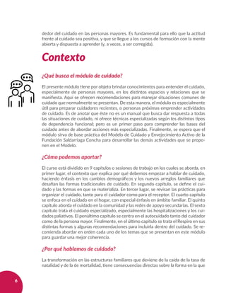 6
dedor del cuidado en las personas mayores. Es fundamental para ello que la actitud
frente al cuidado sea positiva, y que se llegue a los cursos de formación con la mente
abierta y dispuesta a aprender (y, a veces, a ser corregida).
 
Contexto
¿Qué busca el módulo de cuidado?
El presente módulo tiene por objeto brindar conocimientos para entender el cuidado,
especialmente de personas mayores, en los distintos espacios y relaciones que se
manifiesta. Aquí se ofrecen recomendaciones para manejar situaciones comunes de
cuidado que normalmente se presentan. De esta manera, el módulo es especialmente
útil para preparar cuidadores recientes, o personas próximas emprender actividades
de cuidado. Es de anotar que éste no es un manual que busca dar respuesta a todas
las situaciones de cuidado, ni ofrece técnicas especializadas según los distintos tipos
de dependencia funcional; pero es un primer paso para comprender las bases del
cuidado antes de abordar acciones más especializadas. Finalmente, se espera que el
módulo sirva de base práctica del Modelo de Cuidado y Envejecimiento Activo de la
Fundación Saldarriaga Concha para desarrollar las demás actividades que se propo-
nen en el Modelo.
¿Cómo podemos aportar?
El curso está dividido en 9 capítulos o sesiones de trabajo en los cuales se aborda, en
primer lugar, el contexto que explica por qué debemos empezar a hablar de cuidado,
haciendo énfasis en los cambios demográficos y los nuevos arreglos familiares que
desafían las formas tradicionales de cuidado. En segundo capítulo, se define el cui-
dado y las formas en que se materializa. En tercer lugar, se revisan las prácticas para
organizar el cuidado, tanto para el cuidador como para el receptor. El cuarto capítulo
se enfoca en el cuidado en el hogar, con especial énfasis en ámbito familiar. El quinto
capítulo aborda el cuidado en la comunidad y las redes de apoyo secundarias. El sexto
capítulo trata el cuidado especializado, especialmente las hospitalizaciones y los cui-
dados paliativos. El penúltimo capítulo se centra en el autocuidado tanto del cuidador
como de la persona mayor. Finalmente, en el último capítulo se trata el Respiro en sus
distintas formas y algunas recomendaciones para incluirla dentro del cuidado. Se re-
comienda abordar en orden cada uno de los temas que se presentan en este módulo
para guardar una mejor coherencia.
¿Por qué hablamos de cuidado?
La transformación en las estructuras familiares que deviene de la caída de la tasa de
natalidad y de la de mortalidad, tiene consecuencias directas sobre la forma en la que
 