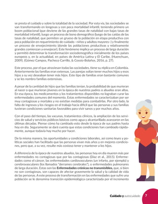 7Cuidado y autocuidado
se presta el cuidado y sobre la totalidad de la sociedad. Por esta vía, las sociedades se
van transformando en longevas y con poca mortalidad infantil, teniendo primero un
boom poblacional (que deviene de las grandes tasas de natalidad con bajas tasas de
mortalidad infantil), luego un proceso de bono demográfico (luego de las caídas de las
tasas de natalidad, que permiten un grueso de la población en etapa productiva con
poca población en requerimiento de cuidado –niños y adultos mayores–) y finalmente
un proceso de envejecimiento (donde las poblaciones productivas y relativamente
grandes comienzan a envejecer). Este fenómeno implica un proceso de larga duración
y permitió determinar la transformación sociodemográfica inicialmente de los países
europeos y, en la actualidad, en países de América Latina y El Caribe, (Huenchuan,
2009). (Gómez Campos, Pacheco Carrillo, & Cossio-Bolaños, 2016, p. 27).
Este proceso, por el que atraviesan todas las sociedades, tiene su réplica en Colombia.
Anteriormente las familias eran extensas. Las parejas solían tener muchos hijos y esos
hijos a su vez deseaban tener más hijos. Este tipo de familias eran bastante comunes
y se les nombra familias extensivas.
A pesar de la cantidad de hijos que las familias tenían, la probabilidad de que murieran
al nacer o que murieran jóvenes en la época de nuestros padres o abuelos eran altas.
En esa época, los medicamentos y los tratamientos disponibles no lograban curar las
enfermedades comunes del momento. Estas enfermedades se caracterizaban por ser
muy contagiosas y mortales y no existían medidas para combatirlas. Por otro lado, la
falta de ingresos y los riesgos en el trabajo hacía difícil que las personas y sus familias
tuvieran condiciones sanitarias favorables para vivir sanos y por muchos años.
Con el paso del tiempo, las vacunas, tratamientos clínicos, la ampliación de los servi-
cios de salud y servicios públicos básicos como agua y alcantarillado avanzaron en las
últimas décadas. Piense cómo ha cambiado esto desde la época de sus padres hasta
hoy en día. Seguramente se dará cuenta que estas condiciones han cambiado rápida-
mente, aunque todavía hay mucho por hacer.
De la misma manera, las oportunidades y condiciones laborales, así como leyes y po-
líticas sociales han facilitado que las personas vivan más años y en mejores condicio-
nes, pero que, a su vez, resulte más costoso tener y mantener a los hijos.
A diferencia de la época de nuestros abuelos, las personas hoy en día mueren más por
enfermedades no contagiosas que por las contagiosas (Díaz et al., 2015). Enferme-
dades como el cáncer, las enfermedades cardiovasculares (un infarto, por ejemplo) y
cerebrovasculares (los llamados “derrames cerebrales”), o enfermedades pulmonares
de larga duración. Estas son las Enfermedades crónicas no transmisibles, que, si bien
no son contagiosas, son capaces de afectar gravemente la salud y la calidad de vida
de las personas. A este proceso de transformación en las enfermedades que sufre una
población se le denomina transición epidemiológica caracterizada por el incremento
 