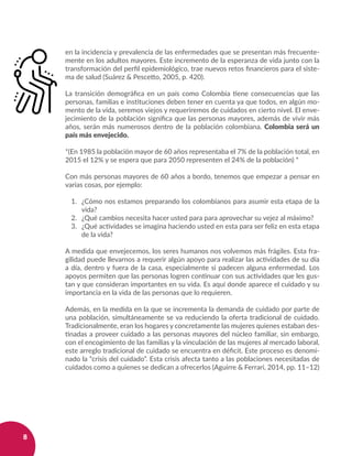 8
en la incidencia y prevalencia de las enfermedades que se presentan más frecuente-
mente en los adultos mayores. Este incremento de la esperanza de vida junto con la
transformación del perfil epidemiológico, trae nuevos retos financieros para el siste-
ma de salud (Suárez & Pescetto, 2005, p. 420).
La transición demográfica en un país como Colombia tiene consecuencias que las
personas, familias e instituciones deben tener en cuenta ya que todos, en algún mo-
mento de la vida, seremos viejos y requeriremos de cuidados en cierto nivel. El enve-
jecimiento de la población significa que las personas mayores, además de vivir más
años, serán más numerosos dentro de la población colombiana. Colombia será un
país más envejecido.
*(En 1985 la población mayor de 60 años representaba el 7% de la población total, en
2015 el 12% y se espera que para 2050 representen el 24% de la población) *
Con más personas mayores de 60 años a bordo, tenemos que empezar a pensar en
varias cosas, por ejemplo:
1. 	 ¿Cómo nos estamos preparando los colombianos para asumir esta etapa de la
vida?
2. 	 ¿Qué cambios necesita hacer usted para para aprovechar su vejez al máximo?
3. 	 ¿Qué actividades se imagina haciendo usted en esta para ser feliz en esta etapa
de la vida?
A medida que envejecemos, los seres humanos nos volvemos más frágiles. Esta fra-
gilidad puede llevarnos a requerir algún apoyo para realizar las actividades de su día
a día, dentro y fuera de la casa, especialmente si padecen alguna enfermedad. Los
apoyos permiten que las personas logren continuar con sus actividades que les gus-
tan y que consideran importantes en su vida. Es aquí donde aparece el cuidado y su
importancia en la vida de las personas que lo requieren.
Además, en la medida en la que se incrementa la demanda de cuidado por parte de
una población, simultáneamente se va reduciendo la oferta tradicional de cuidado.
Tradicionalmente, eran los hogares y concretamente las mujeres quienes estaban des-
tinadas a proveer cuidado a las personas mayores del núcleo familiar, sin embargo,
con el encogimiento de las familias y la vinculación de las mujeres al mercado laboral,
este arreglo tradicional de cuidado se encuentra en déficit. Este proceso es denomi-
nado la “crisis del cuidado”. Esta crisis afecta tanto a las poblaciones necesitadas de
cuidados como a quienes se dedican a ofrecerlos (Aguirre & Ferrari, 2014, pp. 11–12)
 
