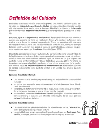 9Cuidado y autocuidado
Definición del Cuidado
El cuidado existe cada vez que brindamos apoyo a una persona para que pueda de-
sarrollar sus necesidades y actividades diarias, pero que, sin esta asistencia, tendría
dificultades para llevar a cabo estas actividades. El cuidado se diferencia de la ayuda
por la condición de dependencia funcional que tiene la persona que requiere el apo-
yo.
Entonces ¿Qué es la dependencia funcional? La dependencia funcional se identifica
cuando una persona no tiene las habilidades físicas y/o mentales suficientes para
realizar una actividad de manera independiente. Si una persona tiene dificultades o
es incapaz de realizar por sí solo sus actividades de todos los días, como por ejemplo
bañarse, vestirse, comer, ir de paseo al parque o asistir al médico, entonces esa per-
sona requiere de algún tipo de cuidado (Razavi & Staab, 2008).
El cuidado, por razones sociales y culturales, ha permanecido como una actividad de
la familia, que sucede dentro de los hogares y realizado en su mayoría por las mujeres,
como se mencionó anteriormente. Hay dos tipos de formas en las que se presta el
cuidado, formal o informal (Ravazi y Staab, 2008; Bazo y Ancizu, 2004) Por ahora, es
importante saber que el cuidado familiar es el que brinda una persona de la familia,
que muchas veces no implica un contrato o una remuneración. Este tipo de cuidado
se conoce comúnmente como cuidado familiar o, en sentido más amplio, cuidado
informal.
Ejemplos de cuidado informal:
•	 Una persona que le ayuda a preparar el desayuno a algún familiar con movilidad
reducida
•	 Un vecino que acompaña a una persona mayor a la iglesia porque tiene dificul-
tades para caminar
•	 *¡Ojo! El cuidado familiar o informal no es ilegal, malo o indeseable. Debe enten-
derse como una forma en la que se brinda y recibe cuidado*
•	 Por otro lado, se encuentra el cuidado formal, que implica un contrato entre la
persona mayor y el cuidador y es ofrecido en la mayoría de los casos por una
entidad dedicada a esta labor.
Ejemplos de cuidado formal:
•	 Las actividades de apoyo que realizan los profesionales en los Centros Vida,
como por ejemplo los espacios de lectura.
•	 Las actividades de apoyo que realizan los profesionales en los Centros de Pro-
tección, como por ejemplo una visita programada a un parque o museo.
 