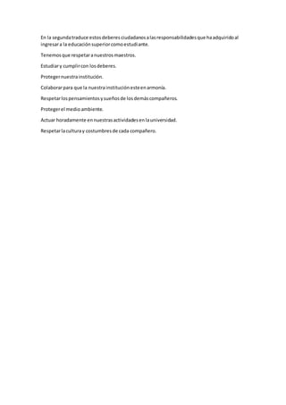 En la segundatraduce estosdeberesciudadanosalasresponsabilidadesque haadquiridoal
ingresara la educaciónsuperiorcomoestudiante.
Tenemosque respetaranuestrosmaestros.
Estudiary cumplircon losdeberes.
Protegernuestrainstitución.
Colaborarpara que la nuestrainstituciónesteenarmonía.
Respetarlospensamientosysueñosde losdemáscompañeros.
Protegerel medio ambiente.
Actuar horadamente ennuestrasactividadesenlauniversidad.
Respetarlaculturay costumbresde cada compañero.
 
