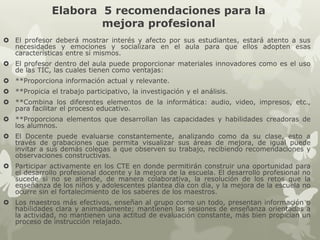 Elabora 5 recomendaciones para la
mejora profesional
 El profesor deberá mostrar interés y afecto por sus estudiantes, estará atento a sus
necesidades y emociones y socializara en el aula para que ellos adopten esas
características entre sí mismos.
 El profesor dentro del aula puede proporcionar materiales innovadores como es el uso
de las TIC, las cuales tienen como ventajas:
 **Proporciona información actual y relevante.
 **Propicia el trabajo participativo, la investigación y el análisis.
 **Combina los diferentes elementos de la informática: audio, video, impresos, etc.,
para facilitar el proceso educativo.
 **Proporciona elementos que desarrollan las capacidades y habilidades creadoras de
los alumnos.
 El Docente puede evaluarse constantemente, analizando como da su clase, esto a
través de grabaciones que permita visualizar sus áreas de mejora, de igual puede
invitar a sus demás colegas a que observen su trabajo, recibiendo recomendaciones y
observaciones constructivas.
 Participar activamente en los CTE en donde permitirán construir una oportunidad para
el desarrollo profesional docente y la mejora de la escuela. El desarrollo profesional no
sucede si no se atiende, de manera colaborativa, la resolución de los retos que la
enseñanza de los niños y adolescentes plantea día con día, y la mejora de la escuela no
ocurre sin el fortalecimiento de los saberes de los maestros.
 Los maestros más efectivos, enseñan al grupo como un todo, presentan información o
habilidades clara y animadamente; mantienen las sesiones de enseñanza orientadas a
la actividad, no mantienen una actitud de evaluación constante, más bien propician un
proceso de instrucción relajado.
 