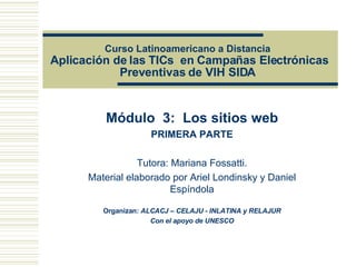 Curso Latinoamericano a Distancia   Aplicación de las TICs  en Campañas Electrónicas Preventivas de VIH SIDA  Módulo  3:  Los sitios web PRIMERA PARTE Tutora: Mariana Fossatti. Material elaborado por Ariel Londinsky y Daniel Espíndola Organizan:   ALCACJ – CELAJU - INLATINA y RELAJUR Con el apoyo de UNESCO 