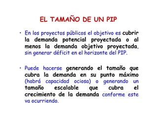EL TAMAÑO DE UN PIP
• En los proyectos públicos el objetivo es cubrir
la demanda potencial proyectada o al
menos la demanda objetivo proyectada,
sin generar déficit en el horizonte del PIP.
• Puede hacerse generando el tamaño que
cubra la demanda en su punto máximo
(habrá capacidad ociosa) o generando un
tamaño escalable que cubra el
crecimiento de la demanda conforme este
va ocurriendo.
 