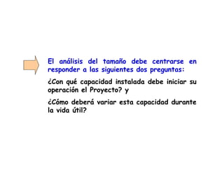 El análisis del tamaño debe centrarse en
responder a las siguientes dos preguntas:
¿Con qué capacidad instalada debe iniciar su
operación el Proyecto? y
¿Cómo deberá variar esta capacidad durante
la vida útil?
 