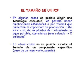 EL TAMAÑO DE UN PIP
• En algunos casos es posible elegir una
tecnología escalable, es posible hacer
ampliaciones estándares o por tramos que
aumentan la capacidad de producción. Este
es el caso de las plantas de tratamiento de
agua potable, carreteras (una calzada => 2
calzadas)
• En otros casos no es posible escalar el
tamaño de un componente específico
(caso de un reservorio, puente).
 