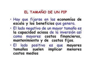 EL TAMAÑO DE UN PIP
• Hay que fijarse en las economías de
escala y los beneficios que genera.
• El lado negativo de un mayor tamaño es
la capacidad ociosa de la inversión así
como mayores costos financieros,
mantenimiento y de costos fijos.
• El lado positivo es que mayores
tamaños suelen implicar menores
costos medios
 