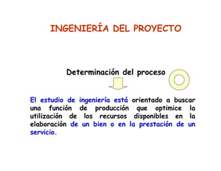 El estudio de ingeniería está orientado a buscar
una función de producción que optimice la
utilización de los recursos disponibles en la
elaboración de un bien o en la prestación de un
servicio.
INGENIERÍA DEL PROYECTO
Determinación del proceso
 