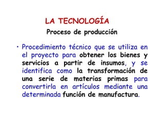 Proceso de producción
• Procedimiento técnico que se utiliza en
el proyecto para obtener los bienes y
servicios a partir de insumos, y se
identifica como la transformación de
una serie de materias primas para
convertirla en artículos mediante una
determinada función de manufactura.
LA TECNOLOGÍA
 