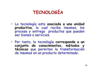 25
TECNOLOGÍA
• La tecnología esta asociada a una unidad
productiva, la cual recibe insumos, los
procesa y entrega productos que pueden
ser bienes o servicios.
• Por tanto, la tecnología corresponde a un
conjunto de conocimientos, métodos y
técnicas que permiten la transformación
de insumos en un producto determinado.
 
