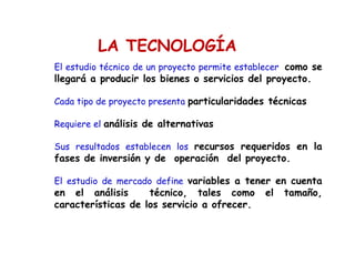 LA TECNOLOGÍA
El estudio técnico de un proyecto permite establecer como se
llegará a producir los bienes o servicios del proyecto.
Cada tipo de proyecto presenta particularidades técnicas
Requiere el análisis de alternativas
Sus resultados establecen los recursos requeridos en la
fases de inversión y de operación del proyecto.
El estudio de mercado define variables a tener en cuenta
en el análisis técnico, tales como el tamaño,
características de los servicio a ofrecer.
 
