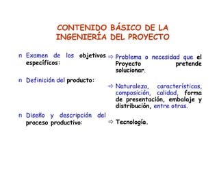 CONTENIDO BÁSICO DE LA
INGENIERÍA DEL PROYECTO
n Examen de los objetivos
específicos:
n Definición del producto:
n Diseño y descripción del
proceso productivo:
Problema o necesidad que el
Proyecto pretende
solucionar.
Naturaleza, características,
composición, calidad, forma
de presentación, embalaje y
distribución, entre otras.
Tecnología.
 