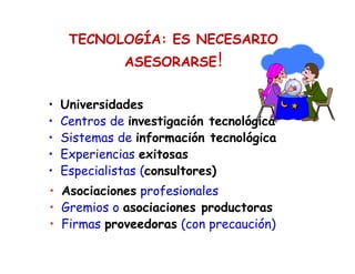 TECNOLOGÍA: ES NECESARIO
ASESORARSE!
• Universidades
• Centros de investigación tecnológica
• Sistemas de información tecnológica
• Experiencias exitosas
• Especialistas (consultores)
• Asociaciones profesionales
• Gremios o asociaciones productoras
• Firmas proveedoras (con precaución)
 