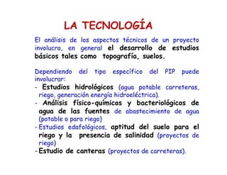 LA TECNOLOGÍA
El análisis de los aspectos técnicos de un proyecto
involucra, en general el desarrollo de estudios
básicos tales como topografía, suelos.
Dependiendo del tipo específico del PIP puede
involucrar:
- Estudios hidrológicos (agua potable carreteras,
riego, generación energía hidroeléctrica).
- Análisis físico-químicos y bacteriológicos de
agua de las fuentes de abastecimiento de agua
(potable o para riego)
- Estudios edafológicos, aptitud del suelo para el
riego y la presencia de salinidad (proyectos de
riego)
- Estudio de canteras (proyectos de carreteras).
 