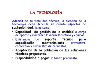 LA TECNOLOGÍA
Además de su viabilidad técnica, la elección de la
tecnología debe tenerse en cuenta aspectos de
sostenibilidad, tales como:
• Capacidad de gestión de la entidad a cargo
de operar y mantener la infraestructura y equipos
• Existencia de soporte técnico para
capacitación, mantenimiento preventivo,
correctivo y suministro de repuestos.
• Aceptación de la población de las soluciones
técnicas propuestas.
• Disponibilidad a pagar la tarifa propuesta.
 