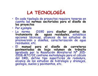LA TECNOLOGÍA
• En cada tipología de proyectos requiere tenerse en
cuenta las normas sectoriales para el diseño de
los proyectos
• Por ejemplo
- La norma OS90 para diseñar plantas de
tratamiento de aguas residuales, establece
opciones técnicas, alcances de los estudios de
preinversión y diseños, caracterización de agua
residuales, etc.
- El manual para el diseño de carreteras
pavimentadas de bajo volumen de tránsito
aprobado por la Resolución Ministerial Nº 305-
2008-MTC/02 contiene metodología para el cálculo
del IMD, define tipo superficies de rodadura,
alcance de los estudios de hidrología y drenajes,
geología, suelos y pavimentos, etc.
 