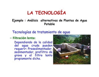 LA TECNOLOGÍA
Tecnologías de tratamiento de agua
– Filtración lenta:
Dependiendo de la calidad
del agua cruda pueden
requerir: Presedimentador,
sedimentador, prefiltro de
grava y el filtro lento
propiamente dicho.
Ejemplo : Análisis alternativas de Plantas de Agua
Potable
 