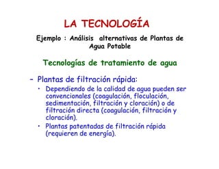 – Plantas de filtración rápida:
• Dependiendo de la calidad de agua pueden ser
convencionales (coagulación, floculación,
sedimentación, filtración y cloración) o de
filtración directa (coagulación, filtración y
cloración).
• Plantas patentadas de filtración rápida
(requieren de energía).
Ejemplo : Análisis alternativas de Plantas de
Agua Potable
Tecnologías de tratamiento de agua
LA TECNOLOGÍA
 