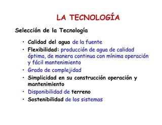 Selección de la Tecnología
• Calidad del agua de la fuente
• Flexibilidad: producción de agua de calidad
óptima, de manera continua con mínima operación
y fácil mantenimiento
• Grado de complejidad
• Simplicidad en su construcción operación y
mantenimiento
• Disponibilidad de terreno
• Sostenibilidad de los sistemas
LA TECNOLOGÍA
 