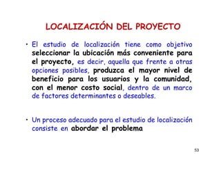 53
LOCALIZACIÓN DEL PROYECTO
• El estudio de localización tiene como objetivo
seleccionar la ubicación más conveniente para
el proyecto, es decir, aquella que frente a otras
opciones posibles, produzca el mayor nivel de
beneficio para los usuarios y la comunidad,
con el menor costo social, dentro de un marco
de factores determinantes o deseables.
• Un proceso adecuado para el estudio de localización
consiste en abordar el problema de lo macro a
lo micro.
 