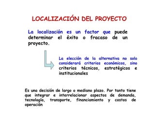 La localización es un factor que puede
determinar el éxito o fracaso de un
proyecto.
La elección de la alternativa no solo
considerará criterios económicos, sino
criterios técnicos, estratégicos e
institucionales
Es una decisión de largo o mediano plazo. Por tanto tiene
que integrar e interrelacionar aspectos de demanda,
tecnología, transporte, financiamiento y costos de
operación
LOCALIZACIÓN DEL PROYECTO
 