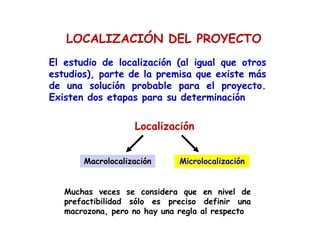 El estudio de localización (al igual que otros
estudios), parte de la premisa que existe más
de una solución probable para el proyecto.
Existen dos etapas para su determinación
Localización
Macrolocalización Microlocalización
Muchas veces se considera que en nivel de
prefactibilidad sólo es preciso definir una
macrozona, pero no hay una regla al respecto
LOCALIZACIÓN DEL PROYECTO
 