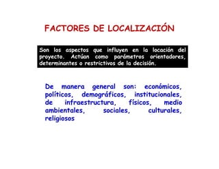 FACTORES DE LOCALIZACIÓN
Son los aspectos que influyen en la locación del
proyecto. Actúan como parámetros orientadores,
determinantes o restrictivos de la decisión.
De manera general son: económicos,
políticos, demográficos, institucionales,
de infraestructura, físicos, medio
ambientales, sociales, culturales,
religiosos
 