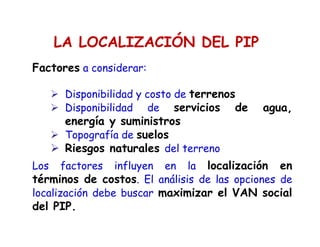 LA LOCALIZACIÓN DEL PIP
Factores a considerar:
Disponibilidad y costo de terrenos
Disponibilidad de servicios de agua,
energía y suministros
Topografía de suelos
Riesgos naturales del terreno
Los factores influyen en la localización en
términos de costos. El análisis de las opciones de
localización debe buscar maximizar el VAN social
del PIP.
 
