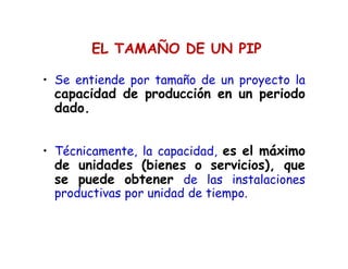 EL TAMAÑO DE UN PIP
• Se entiende por tamaño de un proyecto la
capacidad de producción en un periodo
dado.
• Técnicamente, la capacidad, es el máximo
de unidades (bienes o servicios), que
se puede obtener de las instalaciones
productivas por unidad de tiempo.
 