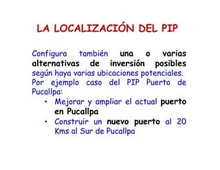 LA LOCALIZACIÓN DEL PIP
Configura también una o varias
alternativas de inversión posibles
según haya varias ubicaciones potenciales.
Por ejemplo caso del PIP Puerto de
Pucallpa:
• Mejorar y ampliar el actual puerto
en Pucallpa
• Construir un nuevo puerto al 20
Kms al Sur de Pucallpa
 