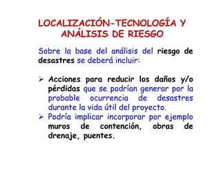 LOCALIZACIÓN-TECNOLOGÍA Y
ANÁLISIS DE RIESGO
Sobre la base del análisis del riesgo de
desastres se deberá incluir:
Acciones para reducir los daños y/o
pérdidas que se podrían generar por la
probable ocurrencia de desastres
durante la vida útil del proyecto.
Podría implicar incorporar por ejemplo
muros de contención, obras de
drenaje, puentes.
 