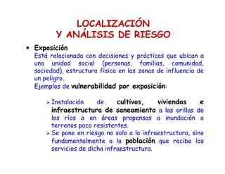 LOCALIZACIÓN
Y ANÁLISIS DE RIESGO
Exposición
Está relacionada con decisiones y prácticas que ubican a
una unidad social (personas, familias, comunidad,
sociedad), estructura física en las zonas de influencia de
un peligro.
Ejemplos de vulnerabilidad por exposición:
Instalación de cultivos, viviendas e
infraestructura de saneamiento a las orillas de
los ríos o en áreas propensas a inundación o
terrenos poco resistentes.
Se pone en riesgo no solo a la infraestructura, sino
fundamentalmente a la población que recibe los
servicios de dicha infraestructura.
 